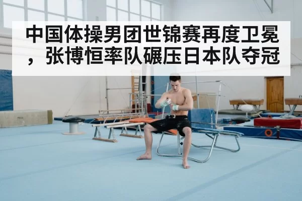 中国体操男团世锦赛再度卫冕，张博恒率队碾压日本队夺冠