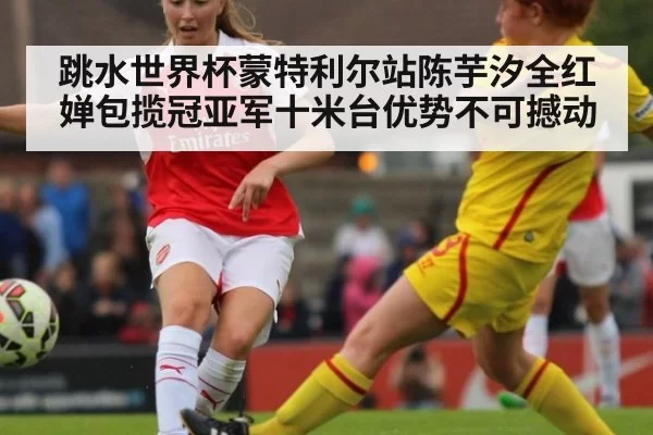 跳水世界杯蒙特利尔站陈芋汐全红婵包揽冠亚军十米台优势不可撼动